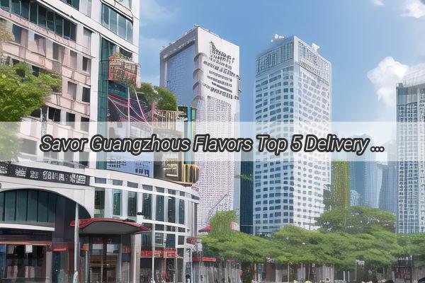 Savor Guangzhous Flavors Top 5 Delivery Lunches That Will Transport You to the Heart of Cantonese Cuisine